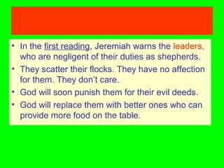 • In the first reading, Jeremiah warns the leaders,
who are negligent of their duties as shepherds.
• They scatter their flocks. They have no affection
for them. They don’t care.
• God will soon punish them for their evil deeds.
• God will replace them with better ones who can
provide more food on the table.
 