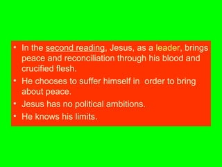 • In the second reading, Jesus, as a leader, brings
peace and reconciliation through his blood and
crucified flesh.
• He chooses to suffer himself in order to bring
about peace.
• Jesus has no political ambitions.
• He knows his limits.
 
