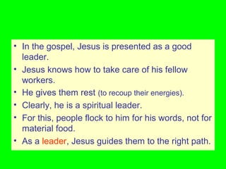 • In the gospel, Jesus is presented as a good
leader.
• Jesus knows how to take care of his fellow
workers.
• He gives them rest (to recoup their energies).
• Clearly, he is a spiritual leader.
• For this, people flock to him for his words, not for
material food.
• As a leader, Jesus guides them to the right path.
 