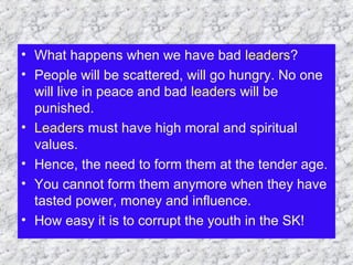 • What happens when we have bad leaders?
• People will be scattered, will go hungry. No one
will live in peace and bad leaders will be
punished.
• Leaders must have high moral and spiritual
values.
• Hence, the need to form them at the tender age.
• You cannot form them anymore when they have
tasted power, money and influence.
• How easy it is to corrupt the youth in the SK!
 