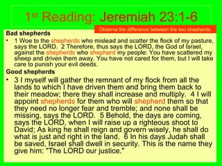 1st
Reading: Jeremiah 23:1-6
Bad shepherds
• 1 Woe to the shepherds who mislead and scatter the flock of my pasture,
says the LORD. 2 Therefore, thus says the LORD, the God of Israel,
against the shepherds who shepherd my people: You have scattered my
sheep and driven them away. You have not cared for them, but I will take
care to punish your evil deeds.
Good shepherds
• 3 I myself will gather the remnant of my flock from all the
lands to which I have driven them and bring them back to
their meadow; there they shall increase and multiply. 4 I will
appoint shepherds for them who will shepherd them so that
they need no longer fear and tremble; and none shall be
missing, says the LORD. 5 Behold, the days are coming,
says the LORD, when I will raise up a righteous shoot to
David; As king he shall reign and govern wisely, he shall do
what is just and right in the land. 6 In his days Judah shall
be saved, Israel shall dwell in security. This is the name they
give him: "The LORD our justice."
Observe the difference between the two shepherds.
 