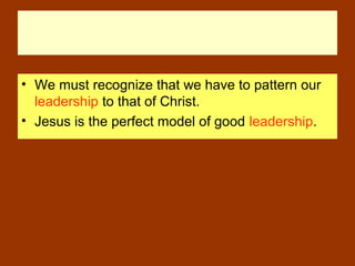 • We must recognize that we have to pattern our
leadership to that of Christ.
• Jesus is the perfect model of good leadership.
 
