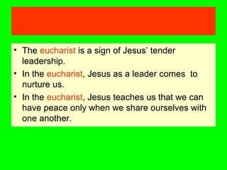 • The eucharist is a sign of Jesus’ tender
leadership.
• In the eucharist, Jesus as a leader comes to
nurture us.
• In the eucharist, Jesus teaches us that we can
have peace only when we share ourselves with
one another.
 