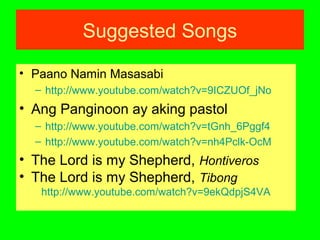 Suggested Songs
• Paano Namin Masasabi
– http://www.youtube.com/watch?v=9ICZUOf_jNo
• Ang Panginoon ay aking pastol
– http://www.youtube.com/watch?v=tGnh_6Pggf4
– http://www.youtube.com/watch?v=nh4Pclk-OcM
• The Lord is my Shepherd, Hontiveros
• The Lord is my Shepherd, Tibong
http://www.youtube.com/watch?v=9ekQdpjS4VA
 