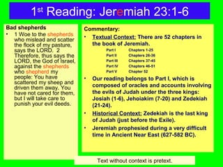 1st
Reading: Jeremiah 23:1-6
Bad shepherds
• 1 Woe to the shepherds
who mislead and scatter
the flock of my pasture,
says the LORD. 2
Therefore, thus says the
LORD, the God of Israel,
against the shepherds
who shepherd my
people: You have
scattered my sheep and
driven them away. You
have not cared for them,
but I will take care to
punish your evil deeds.
Commentary:
• Textual Context: There are 52 chapters in
the book of Jeremiah.
Part I Chapters 1-25
Part II Chapters 26-36
Part III Chapters 37-45
Part IV Chapters 46-51
Part V Chapter 52
• Our reading belongs to Part I, which is
composed of oracles and accounts involving
the evils of Judah under the three kings:
Josiah (1-6), Jehoiakim (7-20) and Zedekiah
(21-24).
• Historical Context: Zedekiah is the last king
of Judah (just before the Exile).
• Jeremiah prophesied during a very difficult
time in Ancient Near East (627-582 BC).
Text without context is pretext.
 