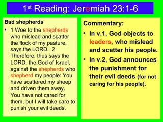 1st
Reading: Jeremiah 23:1-6
Bad shepherds
• 1 Woe to the shepherds
who mislead and scatter
the flock of my pasture,
says the LORD. 2
Therefore, thus says the
LORD, the God of Israel,
against the shepherds who
shepherd my people: You
have scattered my sheep
and driven them away.
You have not cared for
them, but I will take care to
punish your evil deeds.
Commentary:
• In v.1, God objects to
leaders, who mislead
and scatter his people.
• In v.2, God announces
the punishment for
their evil deeds (for not
caring for his people).
 
