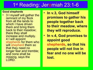 1st
Reading: Jeremiah 23:1-6
Good shepherds
• 3 I myself will gather the
remnant of my flock
from all the lands to
which I have driven
them and bring them
back to their meadow;
there they shall
increase and multiply.
4 I will appoint
shepherds for them who
will shepherd them so
that they need no
longer fear and tremble;
and none shall be
missing, says the
LORD.
• In v.3, God himself
promises to gather his
people together back
to their meadow, where
they will reproduce.
• In v.4, God promises to
appoint good
shepherds, so that his
people will not live in
fear and no one will be
lost.
 