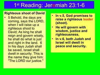 1st
Reading: Jeremiah 23:1-6
Righteous shoot of David
• 5 Behold, the days are
coming, says the LORD,
when I will raise up a
righteous shoot to
David; As king he shall
reign and govern wisely,
he shall do what is just
and right in the land. 6
In his days Judah shall
be saved, Israel shall
dwell in security. This is
the name they give him:
"The LORD our justice."
• In v.5, God promises to
raise a righteous leader
(shoot).
• He will govern with
wisdom, justice and
righteousness.
• In v.6, both Judah and
Israel will dwell in
peace and security.
 