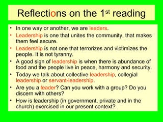 Reflections on the 1st
reading
• In one way or another, we are leaders.
• Leadership is one that unites the community, that makes
them feel secure.
• Leadership is not one that terrorizes and victimizes the
people. It is not tyranny.
• A good sign of leadership is when there is abundance of
food and the people live in peace, harmony and security.
• Today we talk about collective leadership, collegial
leadership or servant-leadership.
• Are you a leader? Can you work with a group? Do you
discern with others?
• How is leadership (in government, private and in the
church) exercised in our present context?
 