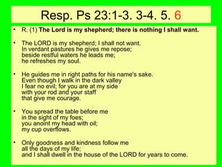 Resp. Ps 23:1-3. 3-4. 5. 6
• R. (1) The Lord is my shepherd; there is nothing I shall want.
• The LORD is my shepherd; I shall not want.
In verdant pastures he gives me repose;
beside restful waters he leads me;
he refreshes my soul.
• He guides me in right paths for his name's sake.
Even though I walk in the dark valley
I fear no evil; for you are at my side
with your rod and your staff
that give me courage.
• You spread the table before me
in the sight of my foes;
you anoint my head with oil;
my cup overflows.
• Only goodness and kindness follow me
all the days of my life;
and I shall dwell in the house of the LORD for years to come.
 