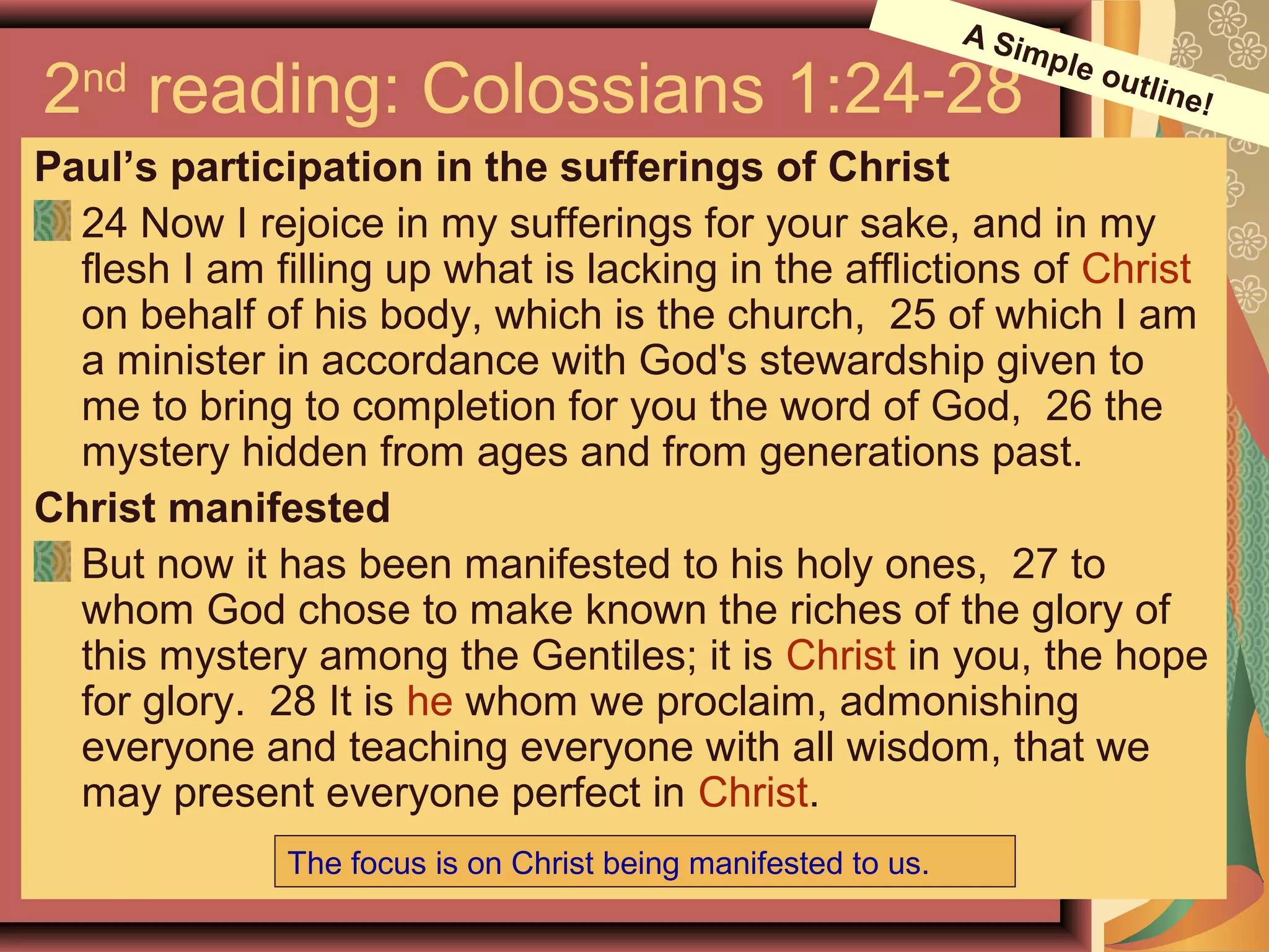 2nd
reading: Colossians 1:24-28
Paul’s participation in the sufferings of Christ
24 Now I rejoice in my sufferings for your sake, and in my
flesh I am filling up what is lacking in the afflictions of Christ
on behalf of his body, which is the church, 25 of which I am
a minister in accordance with God's stewardship given to
me to bring to completion for you the word of God, 26 the
mystery hidden from ages and from generations past.
Christ manifested
But now it has been manifested to his holy ones, 27 to
whom God chose to make known the riches of the glory of
this mystery among the Gentiles; it is Christ in you, the hope
for glory. 28 It is he whom we proclaim, admonishing
everyone and teaching everyone with all wisdom, that we
may present everyone perfect in Christ.
The focus is on Christ being manifested to us.
A Simple outline!
 