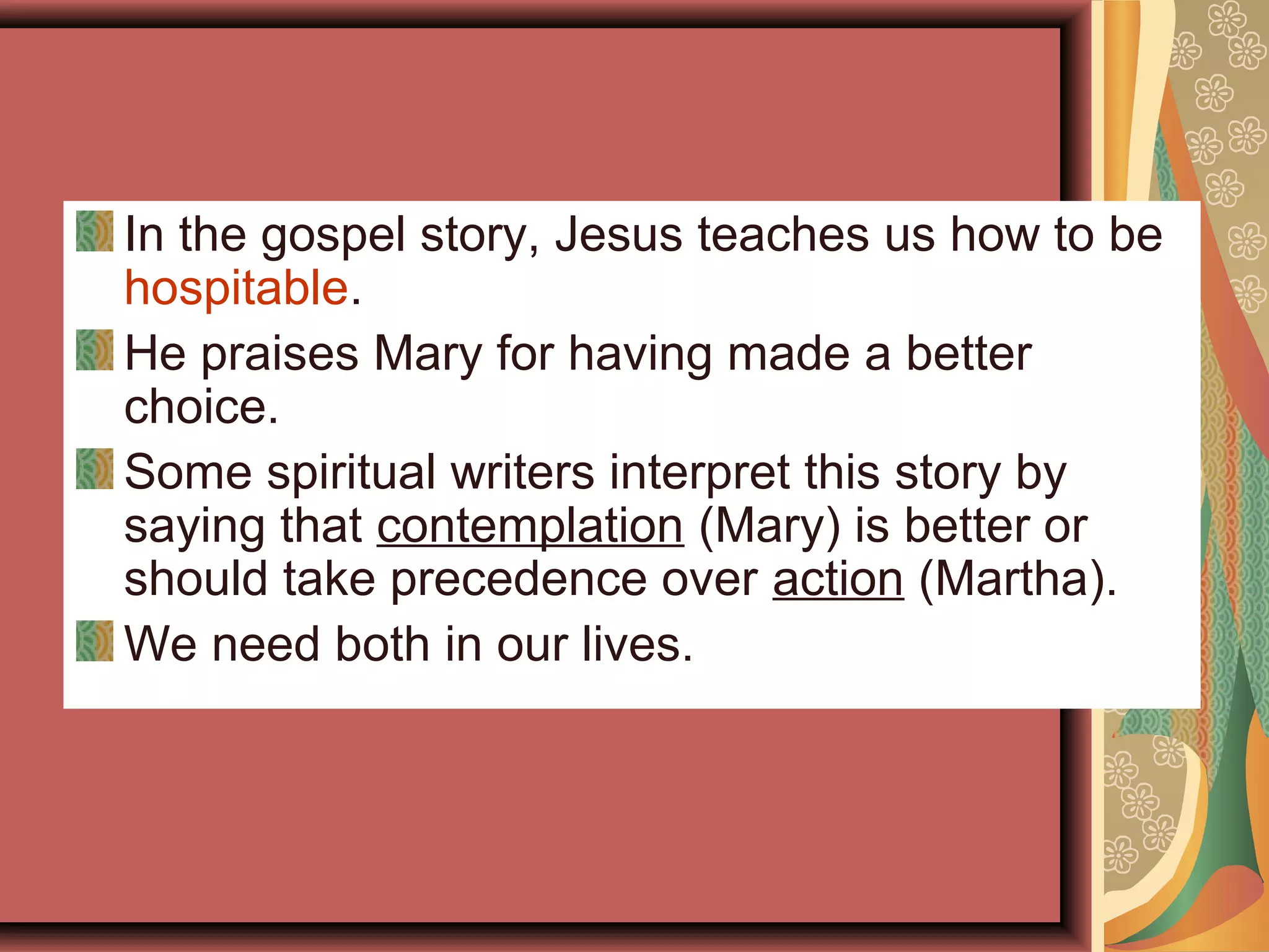 In the gospel story, Jesus teaches us how to be
hospitable.
He praises Mary for having made a better
choice.
Some spiritual writers interpret this story by
saying that contemplation (Mary) is better or
should take precedence over action (Martha).
We need both in our lives.
 