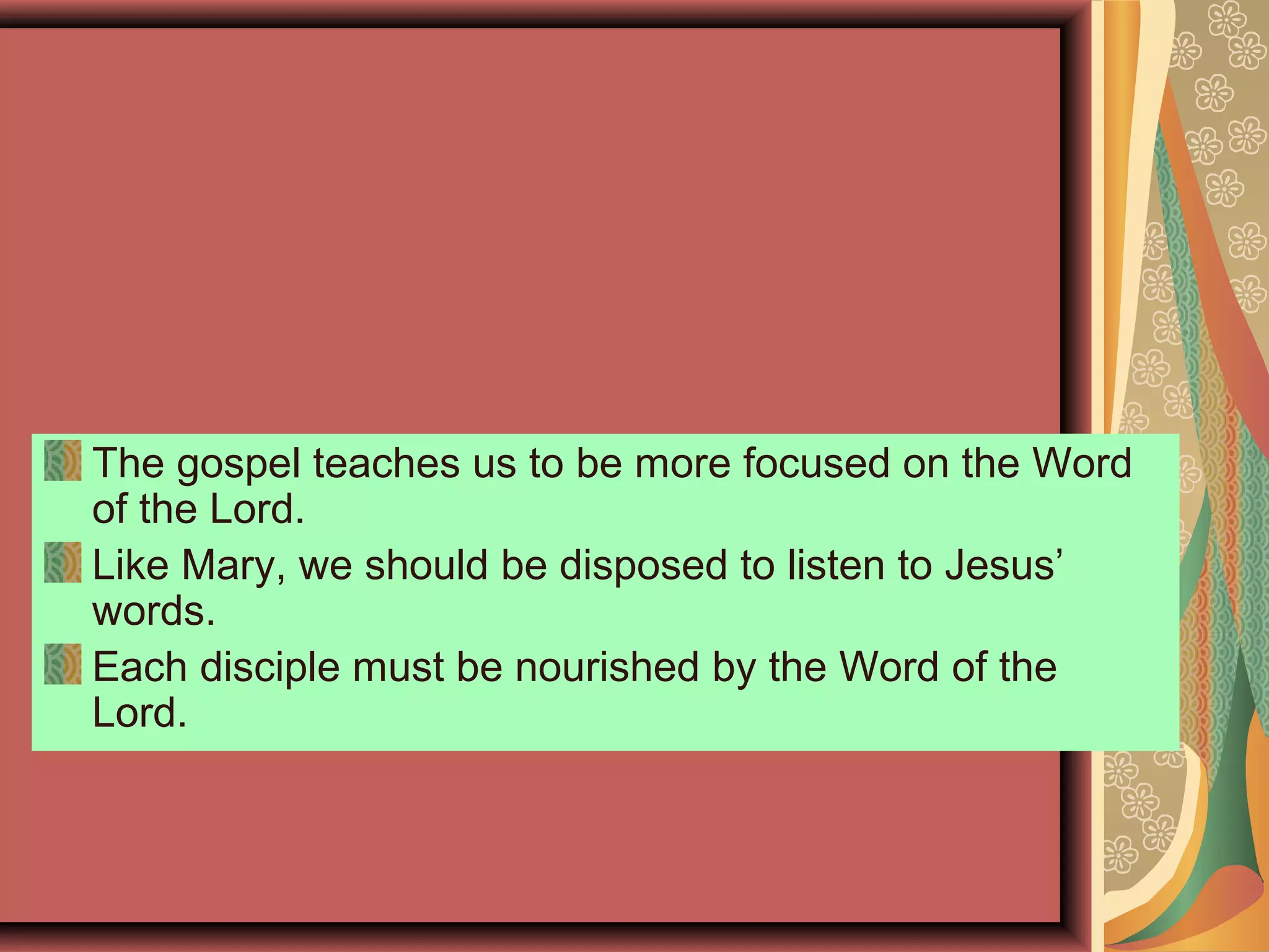 The gospel teaches us to be more focused on the Word
of the Lord.
Like Mary, we should be disposed to listen to Jesus’
words.
Each disciple must be nourished by the Word of the
Lord.
 