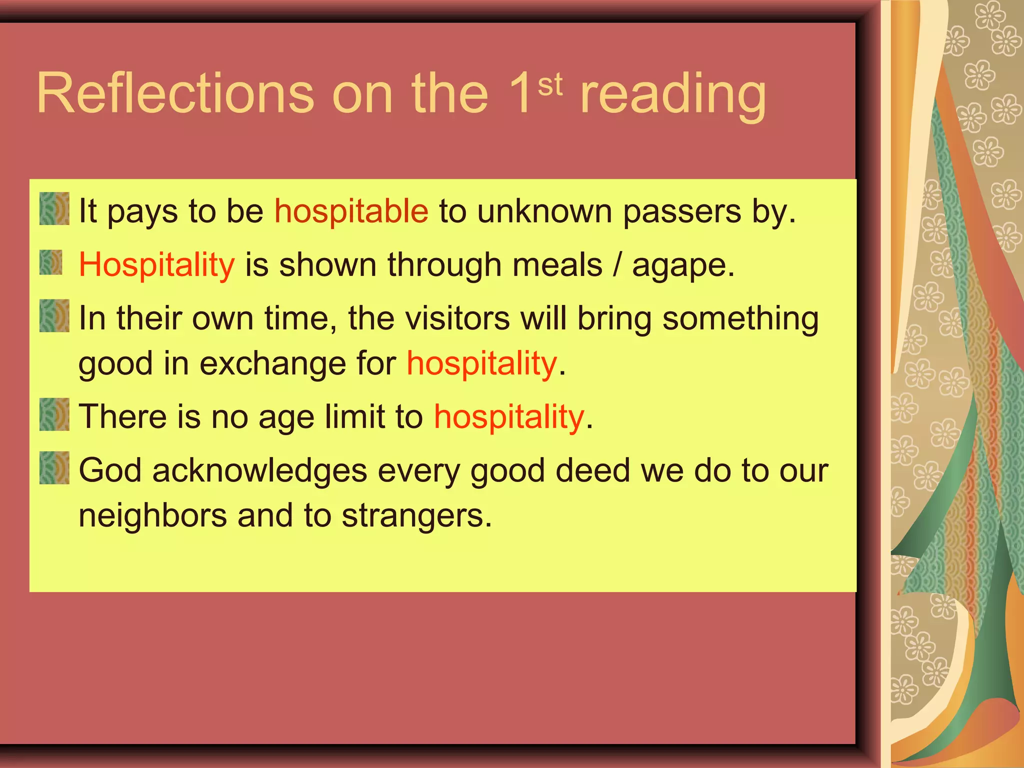 Reflections on the 1st
reading
It pays to be hospitable to unknown passers by.
Hospitality is shown through meals / agape.
In their own time, the visitors will bring something
good in exchange for hospitality.
There is no age limit to hospitality.
God acknowledges every good deed we do to our
neighbors and to strangers.
 