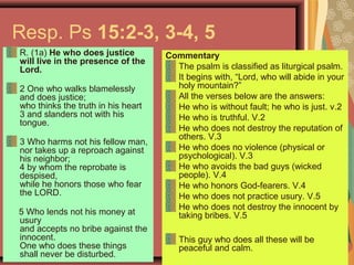 Resp. Ps 15:2-3, 3-4, 5
R. (1a) He who does justice
will live in the presence of the
Lord.
2 One who walks blamelessly
and does justice;
who thinks the truth in his heart
3 and slanders not with his
tongue.
3 Who harms not his fellow man,
nor takes up a reproach against
his neighbor;
4 by whom the reprobate is
despised,
while he honors those who fear
the LORD.
5 Who lends not his money at
usury
and accepts no bribe against the
innocent.
One who does these things
shall never be disturbed.
Commentary
The psalm is classified as liturgical psalm.
It begins with, “Lord, who will abide in your
holy mountain?”
All the verses below are the answers:
He who is without fault; he who is just. v.2
He who is truthful. V.2
He who does not destroy the reputation of
others. V.3
He who does no violence (physical or
psychological). V.3
He who avoids the bad guys (wicked
people). V.4
He who honors God-fearers. V.4
He who does not practice usury. V.5
He who does not destroy the innocent by
taking bribes. V.5
This guy who does all these will be
peaceful and calm.
 