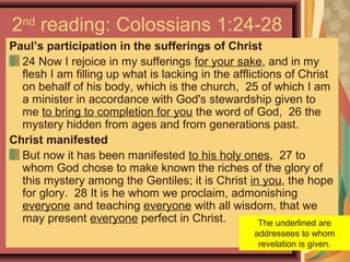 2nd
reading: Colossians 1:24-28
Paul’s participation in the sufferings of Christ
24 Now I rejoice in my sufferings for your sake, and in my
flesh I am filling up what is lacking in the afflictions of Christ
on behalf of his body, which is the church, 25 of which I am
a minister in accordance with God's stewardship given to
me to bring to completion for you the word of God, 26 the
mystery hidden from ages and from generations past.
Christ manifested
But now it has been manifested to his holy ones, 27 to
whom God chose to make known the riches of the glory of
this mystery among the Gentiles; it is Christ in you, the hope
for glory. 28 It is he whom we proclaim, admonishing
everyone and teaching everyone with all wisdom, that we
may present everyone perfect in Christ. The underlined are
addressees to whom
revelation is given.
 