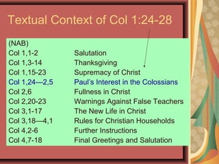 Textual Context of Col 1:24-28
(NAB)
Col 1,1-2 Salutation
Col 1,3-14 Thanksgiving
Col 1,15-23 Supremacy of Christ
Col 1,24—2,5 Paul’s Interest in the Colossians
Col 2,6 Fullness in Christ
Col 2,20-23 Warnings Against False Teachers
Col 3,1-17 The New Life in Christ
Col 3,18—4,1 Rules for Christian Households
Col 4,2-6 Further Instructions
Col 4,7-18 Final Greetings and Salutation
 