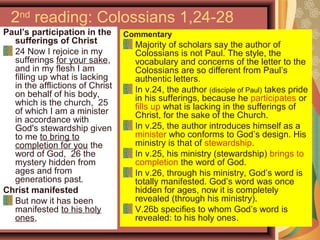 2nd
reading: Colossians 1,24-28
Paul’s participation in the
sufferings of Christ
24 Now I rejoice in my
sufferings for your sake,
and in my flesh I am
filling up what is lacking
in the afflictions of Christ
on behalf of his body,
which is the church, 25
of which I am a minister
in accordance with
God's stewardship given
to me to bring to
completion for you the
word of God, 26 the
mystery hidden from
ages and from
generations past.
Christ manifested
But now it has been
manifested to his holy
ones,
Commentary
Majority of scholars say the author of
Colossians is not Paul. The style, the
vocabulary and concerns of the letter to the
Colossians are so different from Paul’s
authentic letters.
In v.24, the author (disciple of Paul) takes pride
in his sufferings, because he participates or
fills up what is lacking in the sufferings of
Christ, for the sake of the Church.
In v.25, the author introduces himself as a
minister who conforms to God’s design. His
ministry is that of stewardship.
In v.25, his ministry (stewardship) brings to
completion the word of God.
In v.26, through his ministry, God’s word is
totally manifested. God’s word was once
hidden for ages, now it is completely
revealed (through his ministry).
V.26b specifies to whom God’s word is
revealed: to his holy ones.
 