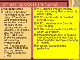 2nd
reading: Colossians 1,24-28
Christ manifested
But now it has been
manifested to his holy
ones, 27 to whom
God chose to make
known the riches of
the glory of this
mystery among the
Gentiles; it is Christ in
you, the hope for
glory. 28 It is he
whom we proclaim,
admonishing
everyone and
teaching everyone
with all wisdom, that
we may present
everyone perfect in
Christ.
V.27 defines who are the holy
ones: chosen by God to know his
riches / glory
V.27 specifies who is revealed:
Christ in you
V.27b describes who Christ is:
hope for glory
V.28 continues to describe Christ:
whom we proclaim.
Proclamation of Christ is coupled
with admonition and teachings to
become perfect (complete, lacking
in nothing)
In Christ, everyone finds
perfection.
 