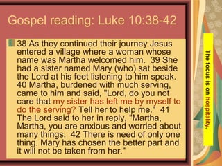 Gospel reading: Luke 10:38-42
38 As they continued their journey Jesus
entered a village where a woman whose
name was Martha welcomed him. 39 She
had a sister named Mary (who) sat beside
the Lord at his feet listening to him speak.
40 Martha, burdened with much serving,
came to him and said, "Lord, do you not
care that my sister has left me by myself to
do the serving? Tell her to help me." 41
The Lord said to her in reply, "Martha,
Martha, you are anxious and worried about
many things. 42 There is need of only one
thing. Mary has chosen the better part and
it will not be taken from her."
Thefocusisonhospitality.
 