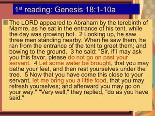 1st
reading: Genesis 18:1-10a
The LORD appeared to Abraham by the terebinth of
Mamre, as he sat in the entrance of his tent, while
the day was growing hot. 2 Looking up, he saw
three men standing nearby. When he saw them, he
ran from the entrance of the tent to greet them; and
bowing to the ground, 3 he said: "Sir, if I may ask
you this favor, please do not go on past your
servant. 4 Let some water be brought, that you may
bathe your feet, and then rest yourselves under the
tree. 5 Now that you have come this close to your
servant, let me bring you a little food, that you may
refresh yourselves; and afterward you may go on
your way." "Very well," they replied, "do as you have
said."
 