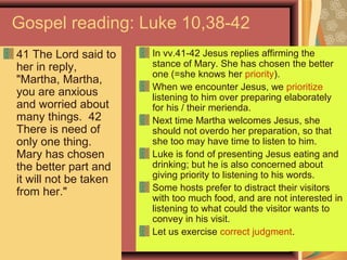 Gospel reading: Luke 10,38-42
41 The Lord said to
her in reply,
"Martha, Martha,
you are anxious
and worried about
many things. 42
There is need of
only one thing.
Mary has chosen
the better part and
it will not be taken
from her."
In vv.41-42 Jesus replies affirming the
stance of Mary. She has chosen the better
one (=she knows her priority).
When we encounter Jesus, we prioritize
listening to him over preparing elaborately
for his / their merienda.
Next time Martha welcomes Jesus, she
should not overdo her preparation, so that
she too may have time to listen to him.
Luke is fond of presenting Jesus eating and
drinking; but he is also concerned about
giving priority to listening to his words.
Some hosts prefer to distract their visitors
with too much food, and are not interested in
listening to what could the visitor wants to
convey in his visit.
Let us exercise correct judgment.
 