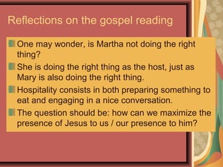 Reflections on the gospel reading
One may wonder, is Martha not doing the right
thing?
She is doing the right thing as the host, just as
Mary is also doing the right thing.
Hospitality consists in both preparing something to
eat and engaging in a nice conversation.
The question should be: how can we maximize the
presence of Jesus to us / our presence to him?
 