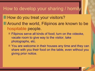 How to develop your sharing / homily
How do you treat your visitors?
Around the world, Filipinos are known to be
hospitable people.
Filipinos serve all kinds of food; turn on the videoke,
vacate room to give way to the visitor, take
photographs, etc.
You are welcome in their houses any time and they can
share with you their food on the table, even without you
giving prior notice.
 