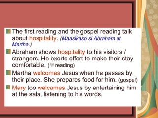 The first reading and the gospel reading talk
about hospitality. (Maasikaso si Abraham at
Martha.)
Abraham shows hospitality to his visitors /
strangers. He exerts effort to make their stay
comfortable. (1st
reading)
Martha welcomes Jesus when he passes by
their place. She prepares food for him. (gospel)
Mary too welcomes Jesus by entertaining him
at the sala, listening to his words.
 