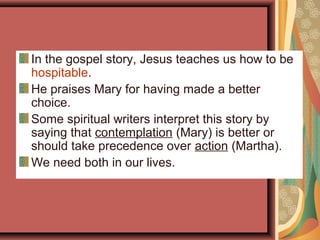 In the gospel story, Jesus teaches us how to be
hospitable.
He praises Mary for having made a better
choice.
Some spiritual writers interpret this story by
saying that contemplation (Mary) is better or
should take precedence over action (Martha).
We need both in our lives.
 