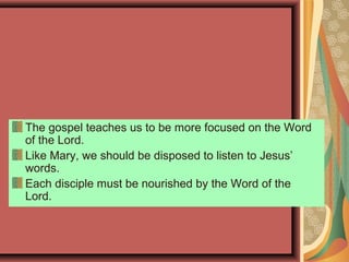 The gospel teaches us to be more focused on the Word
of the Lord.
Like Mary, we should be disposed to listen to Jesus’
words.
Each disciple must be nourished by the Word of the
Lord.
 