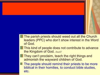 The parish priests should weed out all the Church
leaders (PPC) who don’t show interest in the Word
of God.
This kind of people does not contribute to advance
the Kingdom of God. Inutil!
They can’t proclaim, teach the right things and
admonish the wayward children of God.
The people should remind their priests to be more
biblical in their homilies, to conduct bible studies,
etc.
 