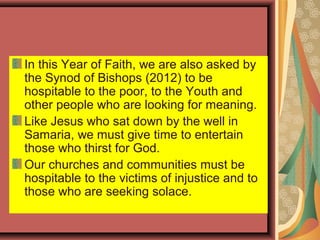 In this Year of Faith, we are also asked by
the Synod of Bishops (2012) to be
hospitable to the poor, to the Youth and
other people who are looking for meaning.
Like Jesus who sat down by the well in
Samaria, we must give time to entertain
those who thirst for God.
Our churches and communities must be
hospitable to the victims of injustice and to
those who are seeking solace.
 
