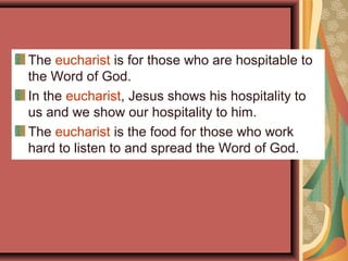 The eucharist is for those who are hospitable to
the Word of God.
In the eucharist, Jesus shows his hospitality to
us and we show our hospitality to him.
The eucharist is the food for those who work
hard to listen to and spread the Word of God.
 