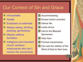 Our Context of Sin and Grace
Inhospitable
Hostile
Emphasis on externals
Always eating, drinking,
partying, gimmicking
Mission without
formation
Irreligious and irreverent
church workers /
missionaries who don’t
receive the sacraments
Accommodating
Knows his/her priorities
Interior life
Lectio divina
Visit to the Blessed
Sacrament
Holy Hour
Formed missionaries
Can see the relation of the
Word of God to their lives
 