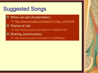 Suggested Songs
When we eat (Acclamation)
http://www.youtube.com/watch?v=0qg_-wvSm7M
Theme of Life
http://www.youtube.com/watch?v=-NiqOkXYY0A
Sharing (communion)
http://www.youtube.com/watch?v=q1ij6D6EyeI
 
