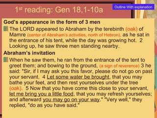 1st
reading: Gen 18,1-10a
God’s appearance in the form of 3 men
The LORD appeared to Abraham by the terebinth (oak) of
Mamre (center of Abraham’s activities, north of Hebron), as he sat in
the entrance of his tent, while the day was growing hot. 2
Looking up, he saw three men standing nearby.
Abraham’s invitation
When he saw them, he ran from the entrance of the tent to
greet them; and bowing to the ground, (a sign of reverence) 3 he
said: "Sir, if I may ask you this favor, please do not go on past
your servant. 4 Let some water be brought, that you may
bathe your feet, and then rest yourselves under the tree
(oak). 5 Now that you have come this close to your servant,
let me bring you a little food, that you may refresh yourselves;
and afterward you may go on your way." "Very well," they
replied, "do as you have said."
Outline With explanation
 