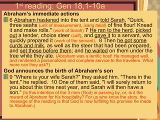 1st
reading: Gen 18,1-10a
Abraham’s immediate actions
6 Abraham hastened into the tent and told Sarah, "Quick,
three seahs (unit of measurement, isang takal) of fine flour! Knead
it and make rolls." (work of Sarah) 7 He ran to the herd, picked
out a tender, choice steer (calf), and gave it to a servant, who
quickly prepared it (work of the servant). 8 Then he got some
curds and milk, as well as the steer that had been prepared,
and set these before them; and he waited on them under the
tree while they ate. (Abraham was a terrific host! He managed well,
and rendered a personalized and complete service to the travelers. What
more can they ask?)
God announces the birth of Abraham’s son
9 "Where is your wife Sarah?" they asked him. "There in the
tent," he replied. 10 One of them said, "I will surely return to
you about this time next year, and Sarah will then have a
son.“ (Is this intention of the 3 men (God) in passing by, or, is it the
reward of Abraham for his hospitality? For us who know the story, the
message of the reading is that God is now fulfilling his promise he made
to Abraham.)
 