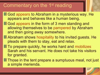 Commentary on the 1st
reading
God appears to Abraham in a mysterious way. He
appears and behaves like a human being.
God appears in the form of 3 men standing and
allowing themselves to be pampered by Abraham
and then going away somewhere.
Abraham shows hospitality to his invited guests. He
pleads with them to stay, eat and relax.
To prepare quickly, he works hard and mobilizes
Sarah and his servant. He does not take his visitors
for granted.
Those in the tent prepare a sumptuous meal, not just
a simple merienda.
 