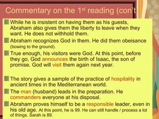 Commentary on the 1st
reading (con’t)
While he is insistent on having them as his guests,
Abraham also gives them the liberty to leave when they
want. He does not withhold them.
Abraham recognizes God in them. He did them obeisance
(bowing to the ground).
True enough, his visitors were God. At this point, before
they go, God announces the birth of Isaac, the son of
promise. God will visit them again next year.
The story gives a sample of the practice of hospitality in
ancient times in the Mediterranean world.
The man (husband) leads in the preparation. He
commanders everyone at his disposal.
Abraham proves himself to be a responsible leader, even in
his old age. At this point, he is 99. He can still handle / process a lot
of things. Sarah is 89.
 