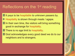 Reflections on the 1st
reading
It pays to be hospitable to unknown passers by.
Hospitality is shown through meals / agape.
In their own time, the visitors will bring something
good in exchange for hospitality.
There is no age limit to hospitality.
God acknowledges every good deed we do to our
neighbors and to strangers.
 