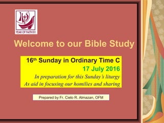 Welcome to our Bible Study
16th
Sunday in Ordinary Time C
17 July 2016
In preparation for this Sunday’s liturgy
As aid in focusing our homilies and sharing
Prepared by Fr. Cielo R. Almazan, OFM
 