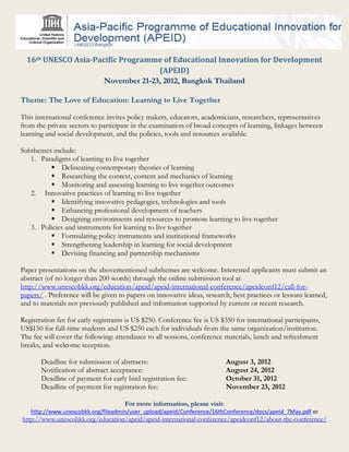 16th UNESCO Asia-Pacific Programme of Educational Innovation for Development
                                    (APEID)
                      November 21-23, 2012, Bangkok Thailand

Theme: The Love of Education: Learning to Live Together

This international conference invites policy makers, educators, academicians, researchers, representatives
from the private sectors to participate in the examination of broad concepts of learning, linkages between
learning and social development, and the policies, tools and resources available.

Subthemes include:
   1. Paradigms of learning to live together
          Delineating contemporary theories of learning
          Researching the context, content and mechanics of learning
          Monitoring and assessing learning to live together outcomes
   2. Innovative practices of learning to live together
          Identifying innovative pedagogies, technologies and tools
          Enhancing professional development of teachers
          Designing environments and resources to promote learning to live together
   3. Policies and instruments for learning to live together
          Formulating policy instruments and institutional frameworks
          Strengthening leadership in learning for social development
          Devising financing and partnership mechanisms

Paper presentations on the abovementioned subthemes are welcome. Interested applicants must submit an
abstract (of no longer than 200 words) through the online submission tool at
http://www.unescobkk.org/education/apeid/apeid-international-conference/apeidconf12/call-for-
papers/ . Preference will be given to papers on innovative ideas, research, best practices or lessons learned,
and to materials not previously published and information supported by current or recent research.

Registration fee for early registrants is US $250. Conference fee is US $350 for international participants,
US$150 for full-time students and US $250 each for individuals from the same organization/institution.
The fee will cover the following: attendance to all sessions, conference materials, lunch and refreshment
breaks, and welcome reception.

       Deadline for submission of abstracts:                               August 3, 2012
       Notification of abstract acceptance:                                August 24, 2012
       Deadline of payment for early bird registration fee:                October 31, 2012
       Deadline of payment for registration fee:                           November 23, 2012

                                     For more information, please visit:
   http://www.unescobkk.org/fileadmin/user_upload/apeid/Conference/16thConference/docs/apeid_7May.pdf or
http://www.unescobkk.org/education/apeid/apeid-international-conference/apeidconf12/about-the-conference/
 
