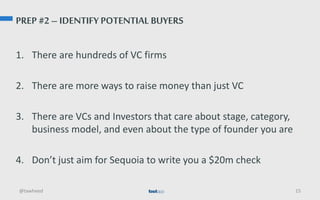 PREP #2 – IDENTIFY POTENTIAL BUYERS
1. There are hundreds of VC firms
2. There are more ways to raise money than just VC
3. There are VCs and Investors that care about stage, category,
business model, and even about the type of founder you are
4. Don’t just aim for Sequoia to write you a $20m check
@tawheed 15
 