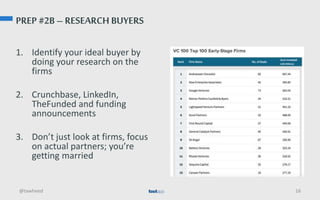 PREP #2B – RESEARCH BUYERS
1. Identify your ideal buyer by
doing your research on the
firms
2. Crunchbase, LinkedIn,
TheFunded and funding
announcements
3. Don’t just look at firms, focus
on actual partners; you’re
getting married
@tawheed 16
 