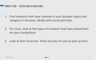 PREP #2B – RESEARCH BUYERS
1. Find investors that have invested in your broader space and
category in the past; ideally with successful exits
2. For clues, look at the types of investors that have placed bets
on your competitors
3. Look at their fund size. There are lots of cues to pick up here
@tawheed 18
 