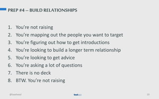 PREP #4 – BUILD RELATIONSHIPS
1. You’re not raising
2. You’re mapping out the people you want to target
3. You’re figuring out how to get introductions
4. You’re looking to build a longer term relationship
5. You’re looking to get advice
6. You’re asking a lot of questions
7. There is no deck
8. BTW. You’re not raising
@tawheed 19
 