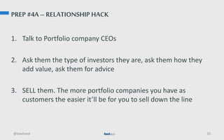 PREP #4A – RELATIONSHIP HACK
1. Talk to Portfolio company CEOs
2. Ask them the type of investors they are, ask them how they
add value, ask them for advice
3. SELL them. The more portfolio companies you have as
customers the easier it’ll be for you to sell down the line
@tawheed 20
 