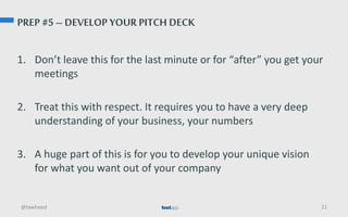 PREP #5 – DEVELOP YOUR PITCH DECK
1. Don’t leave this for the last minute or for “after” you get your
meetings
2. Treat this with respect. It requires you to have a very deep
understanding of your business, your numbers
3. A huge part of this is for you to develop your unique vision
for what you want out of your company
@tawheed 21
 