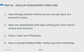 PREP #6 – DEVELOP YOUR SUPPORT STRUCTURE
1. Have strong customer references you can call upon at a
moment’s notice
2. Have one spreadsheet with tabs outlining the core metrics
around your business
3. Have a clean set of financials
4. Have a shared Dropbox folder ready to go with everything
@tawheed 22
 